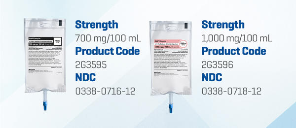 Daptomycin in 0.9% Sodium Chloride. Strength 700 mg/100 mL. Product Code: 2G3595. NDC: 0338-0715-12.   Strength 1,000 mg/100 mL. Product Code: 2G3596. NDC: 0338-0718-12
